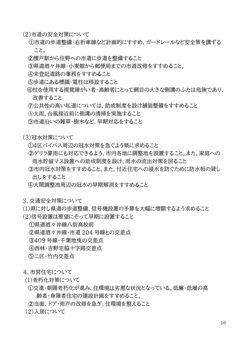 10 (2)市道の安全対策について ①市道の歩道整備・右折車線など計画的にすすめ、ガードレールなど安全策を講ずること。 ➁榎戸駅から住野への市道に歩道を整備すること ➂県道酒々井線・小麦館から郵便局までの市道改修をすすめること。 ④未登記道路の事務をすすめること ⑤歩道にある標識・電柱は移設すること ⑥杖を使用する視覚障がい者・高齢者にとって網目の大きな側溝のふたは危険であり、改善すること ➆公共性の高い私道については、助成制度を設け舗装整備をすすめること ⑧大雨、台風接近前に側溝の清掃を実施すること ⑨