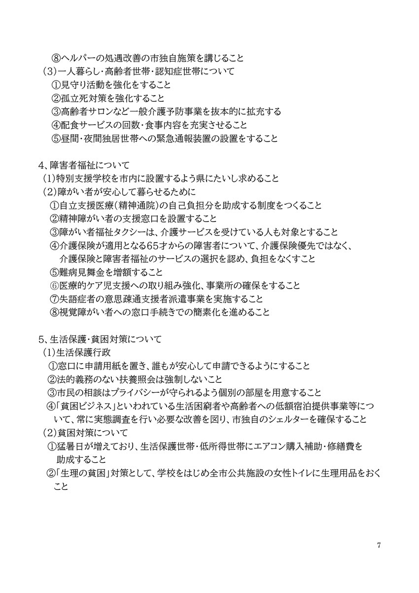 ⑧ヘルパーの処遇改善の市独自施策を講じること (3)一人暮らし・高齢者世帯・認知症世帯について ①見守り活動を強化をすること ②孤立死対策を強化すること ③高齢者サロンなど一般介護予防事業を抜本的に拡充する ④配食サービスの回数・食事内容を充実させること ⑤昼間・夜間独居世帯への緊急通報装置の設置をすること  4、障害者福祉について (1)特別支援学校を市内に設置するよう県にたいし求めること (2)障がい者が安心して暮らせるために ①自立支援医療(精神通院)の自己負担分を助成する制度をつくること