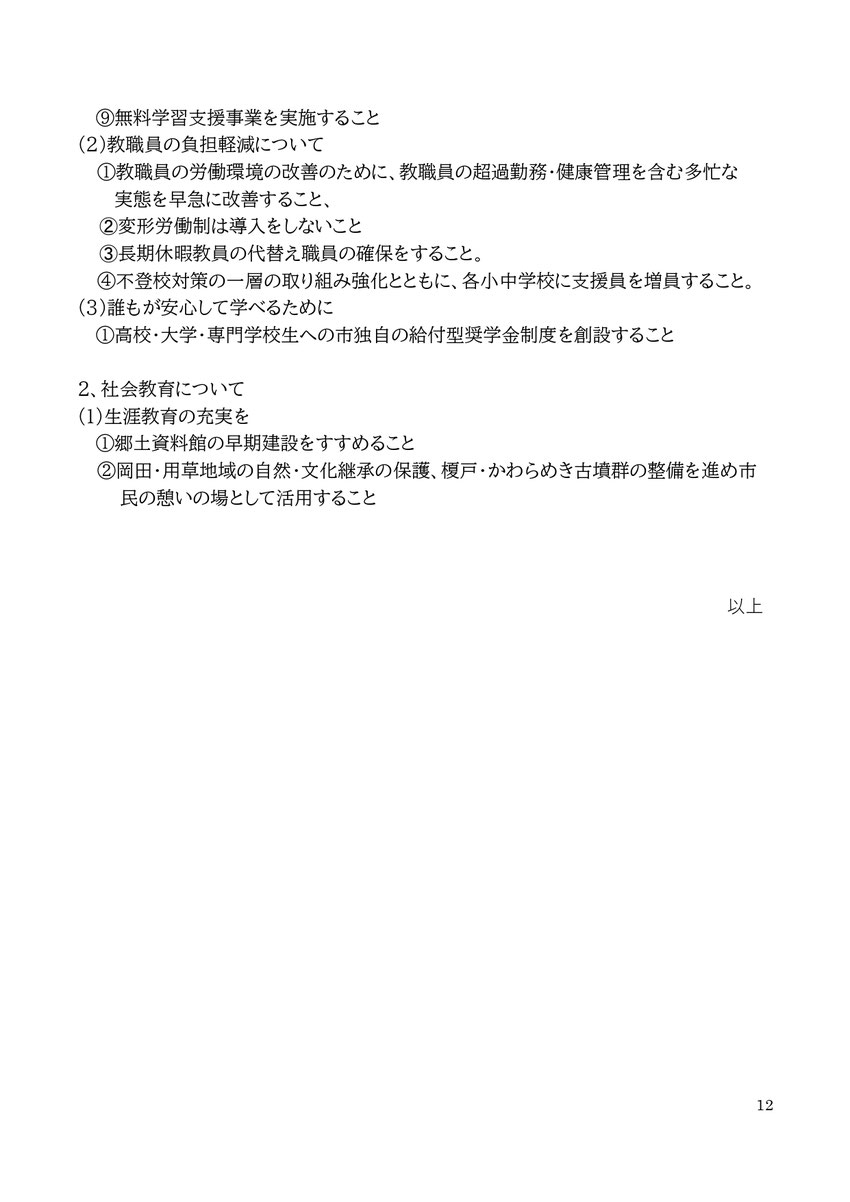 12 ⑨無料学習支援事業を実施すること (2)教職員の負担軽減について ①教職員の労働環境の改善のために、教職員の超過勤務・健康管理を含む多忙な実態を早急に改善すること、 ➁変形労働制は導入をしないこと ➂長期休暇教員の代替え職員の確保をすること。 ④不登校対策の一層の取り組み強化とともに、各小中学校に支援員を増員すること。 (3)誰もが安心して学べるために ①高校・大学・専門学校生への市独自の給付型奨学金制度を創設すること 2、社会教育について (1)生涯教育の充実を ①郷土資料館の早期建設をすすめるこ