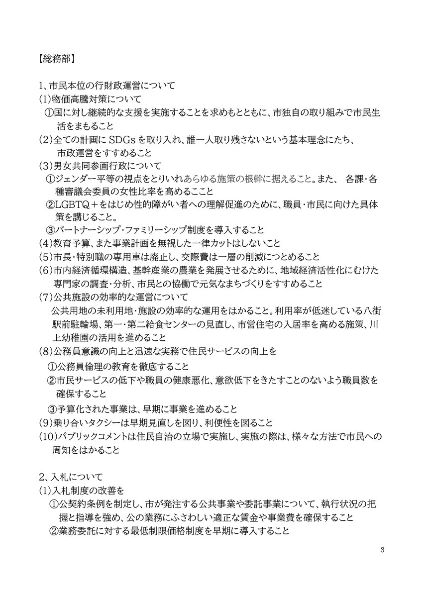 3 【総務部】 1、市民本位の行財政運営について (1)物価高騰対策について ①国に対し継続的な支援を実施することを求めもとともに、市独自の取り組みで市民生活をまもること (2)全ての計画にSDGsを取り入れ、誰一人取り残さないという基本理念にたち、 市政運営をすすめること (3)男女共同参画行政について ①ジェンダー平等の視点をとりいれあらゆる施策の根幹に据えること。また、 各課・各種審議会委員の女性比率を高めるここと ➁LGBTQ＋をはじめ性的障がい者への理解促進のために、職員・市民に向けた具体策を講