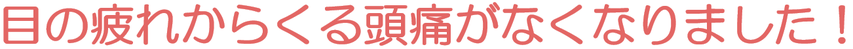 目の疲れからくる頭痛がなくなりました。