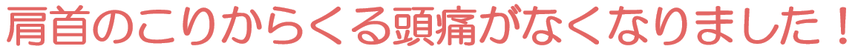 肩首のこりからくる頭痛がなくなりました！