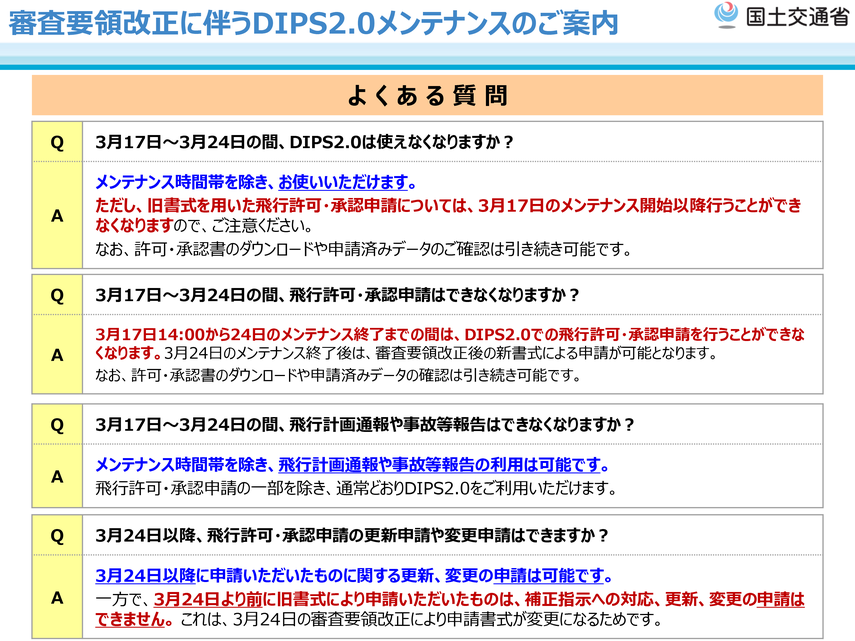 Ｑ 3月17日～3月24日の間、DIPS2.0は使えなくなりますか？  Ａ　メンテナンス時間帯を除き、お使いいただけます。  ただし、旧書式を用いた飛行許可・承認申請については、3月17日のメンテナンス開始以降行うことができ  なくなりますので、ご注意ください。なお、許可・承認書のダウンロードや申請済みデータのご確認は引き続き可能です。    Ｑ 3月17日～3月24日の間、飛行許可・承認申請はできなくなりますか？  Ａ　3月17日14:00から24日のメンテナンス終了までの間は、DIPS2.0での飛行許
