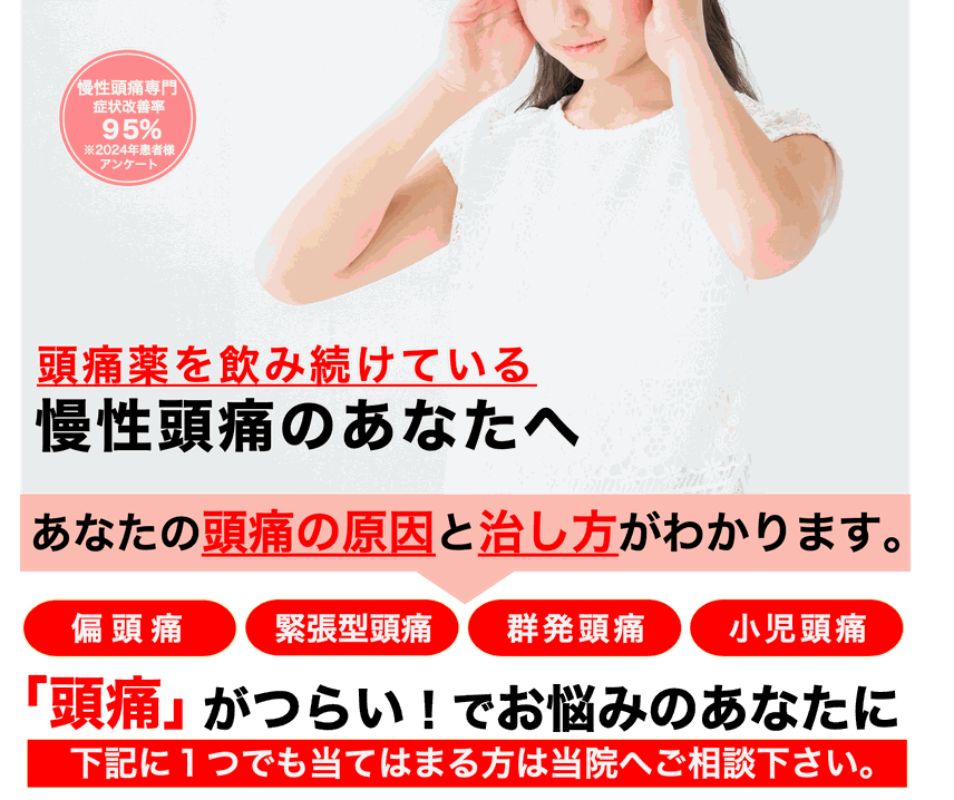 慢性頭痛専門　症状改善率95％　※2022年患者様アンケート　頭痛薬を飲み続けている慢性頭痛のあなたへ　あなたの頭痛の原因と治し方がわかります。片頭痛、緊張型頭痛、群発頭痛、小児頭痛 「頭痛」がつらいでお悩みのあなたに　下記に1つでも当てはまる方は当院へご相談ください。