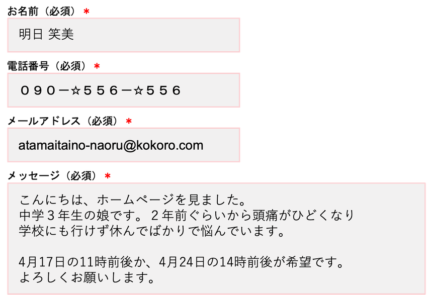 お名前（必須）＊明日笑美 電話番号（必須）＊090-☆556-☆556 メールアドレス（必須）＊atamaitaino-naoru@kokoro.com メッセージ（必須）＊こんにちは、ホームページを見ました。中学3年生の娘です。2年前ぐらいから頭痛がひどくなり学校にも行けず休んでばかりで悩んでいます。4月17日の11時前後か、4月24日の14時前後が希望です。よろしくお願いします。