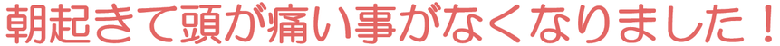 朝起きて頭が痛い事がなくなりました！