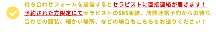 待ち合わせフォームを送信するとセラピストに直接連絡が届きます！ 　予約された方限定にてセラピストのSNS凍結、店舗連絡予約からの待ち合わせの服装、細かい場所、などの場合もこちらをお送りください！