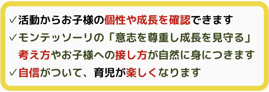 子どもの個性や成長を確認できる、モンテッソーリ教育の考え方や子供への接し方が身につく、自信がついて、育児が楽しくなるなど保護者様にも嬉しいへっかが起きます。