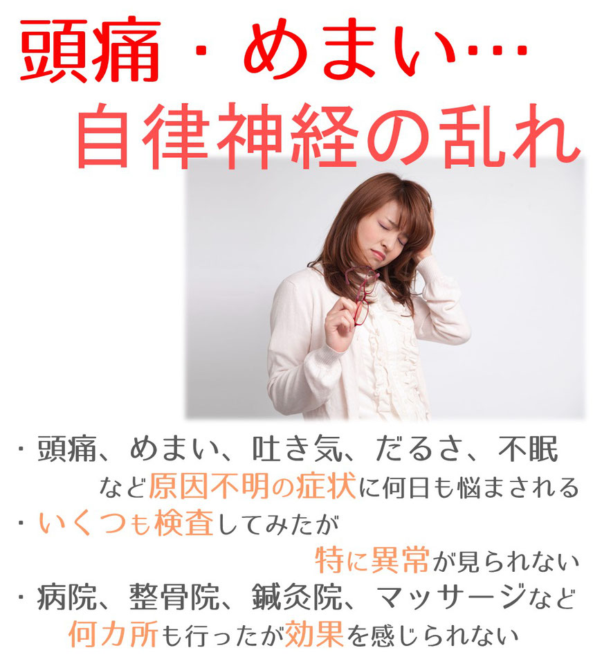 頭痛・めまい、自律神経の乱れ。頭痛、めまい、吐き気、だるさ、不眠など原因不明の症状に何日も悩まされる。いくつも検査してみたが特に異常が見られない。病院、整骨院、鍼灸院、マッサージなど何か所も行ったが効果を感じられない。の画像