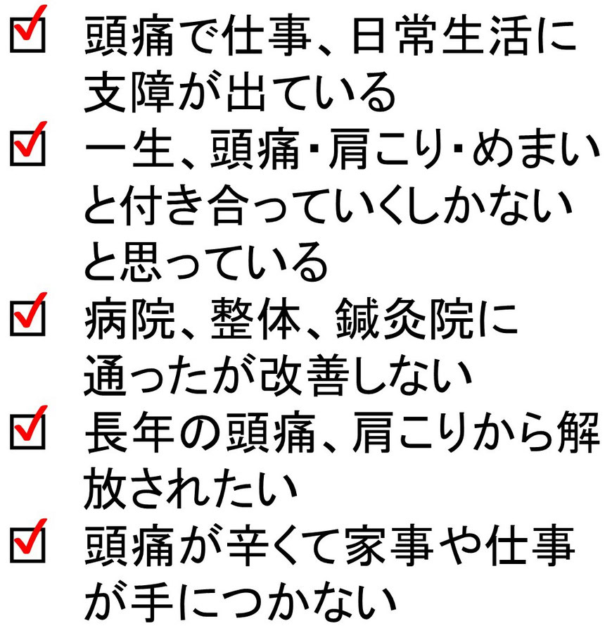 頭痛で仕事、日常生活に支障が出ている。一生、頭痛・肩こり・めまいと付き合っていくしかないと思っている。病院、整体、鍼灸院に通ったが改善しない。長年の頭痛、肩こりから解放されたい。頭痛が辛くて家事や仕事が手につかない。の画像