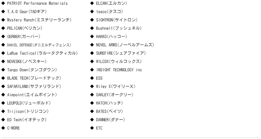 ◆ PATRIOT Performance Materials  ◆ T.A.D Gear(TADギア)  ◆ Mystery Ranch(ミステリーランチ)  ◆ PELICAN(ペリカン)  ◆ GERBER(ガーバー)  ◆ DANIEL DEFENSE(ダニエルディフェンス)  ◆ LaRue Tactical(ラルータクティカル)  ◆ NOVESKE(ノベスキー)  ◆ Tango Down(タンゴダウン)  ◆ BLADE TECH(ブレードテック)  ◆ SAFARILAND(サファリラン