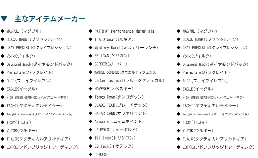 ◆ MAGPUL（マグプル）  ◆ BLACK HAWK!(ブラックホーク)  ◆ CRAY PRECISION(クレイプレシジョン)  ◆ Volk(ヴォルク)  ◆ Diamond Back(ダイヤモンドバック)  ◆ Paraclate(パラクレイト)  ◆ 5.11(ファイブイレブン)  ◆ EAGLE(イーグル)  ◆ HIGH SPEED GEAR(HSGI/ハイスピードギア)  ◆ TAC-T(タクティカルテイラー)  ◆ Knight's Armament(KAC ナイツアーマメント)  