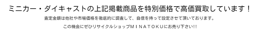 ミニカー・ダイキャストの上記掲載商品を特別価格で高価買取しています！  査定金額は他社や市場価格を徹底的に調査して、自信を持って設定させて頂いております。  この機会にぜひリサイクルショップＭＩＮＡＴＯＫＵにお売り下さい!!