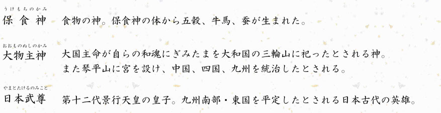 やまとたけるのみこと日本武尊おおものぬしのかみ大物主神第十二代景行天皇の皇子。九州南部・東国を平定したとされる日本古代の英雄。 大国主命が自らの和魂にぎみたまを大和国の三輪山に祀ったとされる神。  また琴平山に宮を設け、中国、四国、九州を統治したとされる。食物の神。保食神の体から五穀、牛馬、蚕が生まれた。保食神うけもちのかみ