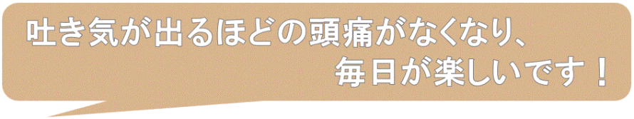 吐き気が出るほどの頭痛がなくなり、毎日楽しいです