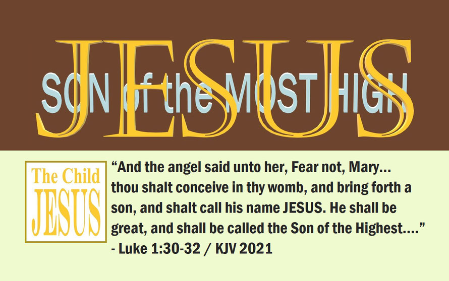 Luke 1:30-32 – JESUS – SON OF THE MOST HIGH; “And the angel said unto her, Fear not, Mary… thou shalt conceive in thy womb, and bring forth a son, and shalt call his name JESUS. He shall be great... the Son of the Highest….” - Luke 1:30-32