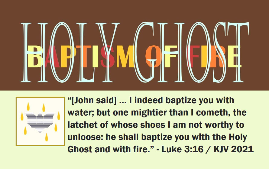 Luke 3:16 – HOLY GHOST – BAPTISM OF FIRE; “[John said] … I indeed baptize you with water; but one mightier than I cometh, the latchet of whose shoes I am not worthy to unloose: he shall baptize you with the Holy Ghost and with fire.” - Luke 3:16 