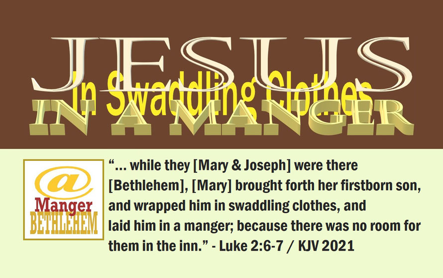 Luke 2:6-7 – JESUS IN A MANGER – IN SWADDLING CLOTHES; “… while they [Mary & Joseph] were there [Bethlehem], [Mary] brought forth her firstborn son, and wrapped him in swaddling clothes, and laid him in a manger... there was no room....” - Luke  2:6-7