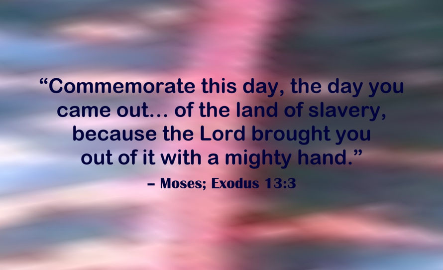 Commemorating Freedom from Slavery Quote from Moses; Exodus 13:3 - “Commemorate this day, the day you came out… of the land of slavery, because the Lord brought you out of it with a mighty hand.” – Moses