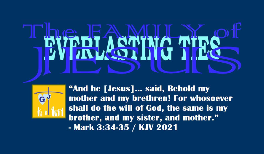 Mark 3:34-35 – THE FAMILY OF JESUS – EVERLASTING TIES; “And he [Jesus]… said, Behold my mother and my brethren! For whosoever shall do the will of God, the same is my brother, and my sister, and mother.” - Mark 3:34-35