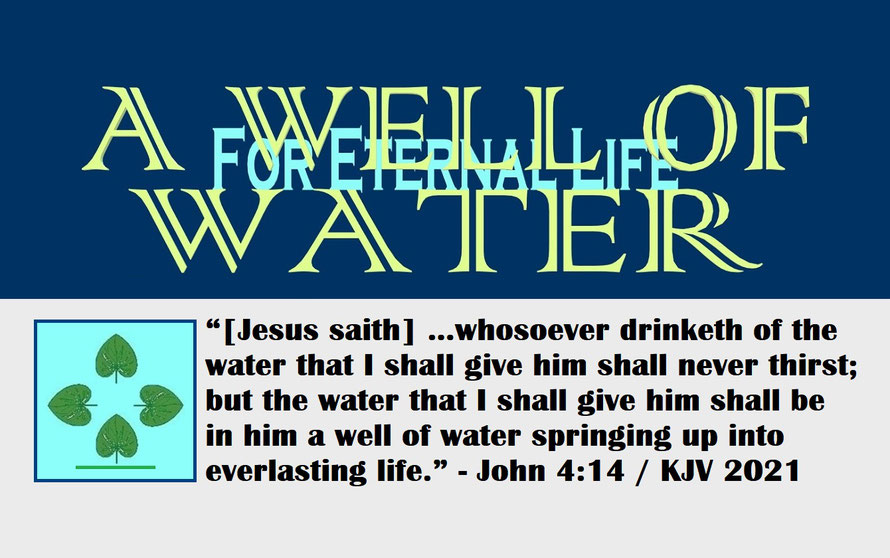 John 4:14 – A WELL OF WATER – FOR ETERNAL LIFE; “[Jesus saith] …whosoever drinketh of the water that I shall give him shall never thirst; but the water that I shall give him shall be in him a well of water springing up into everlasting life.” - John 4:14