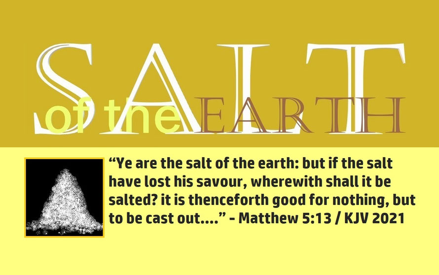 Matthew 5:13 – SALT OF THE EARTH; “Ye are the salt of the earth: but if the salt have lost his savour, wherewith shall it be salted? it is thenceforth good for nothing, but to be cast out….” - Matthew 5:13
