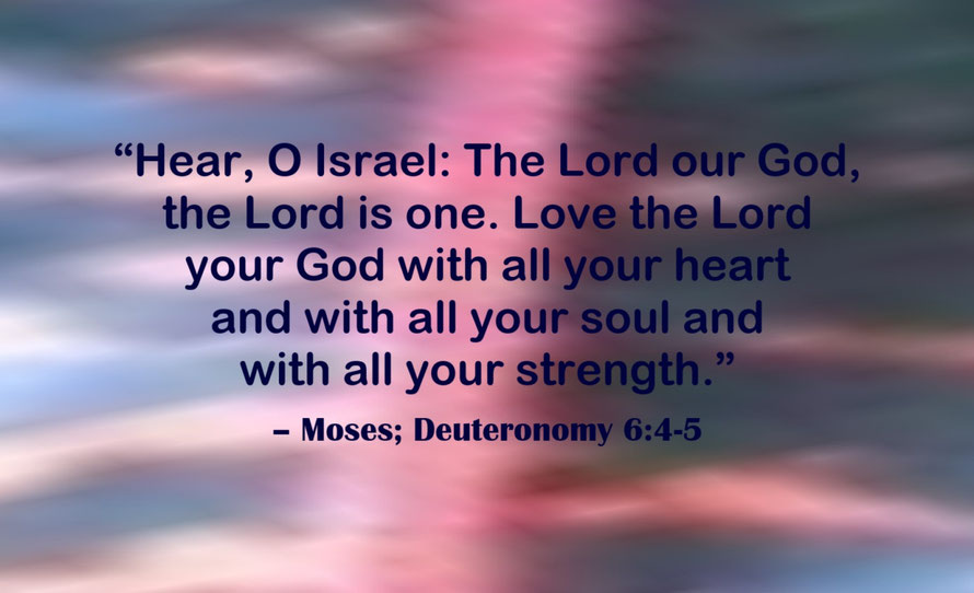 Love the Lord your God Quote from Moses; Deuteronomy 6:4-5 - “Hear, O Israel: The Lord our God, the Lord is one. Love the Lord your God with all your heart and with all your soul and with all your strength.” – Moses