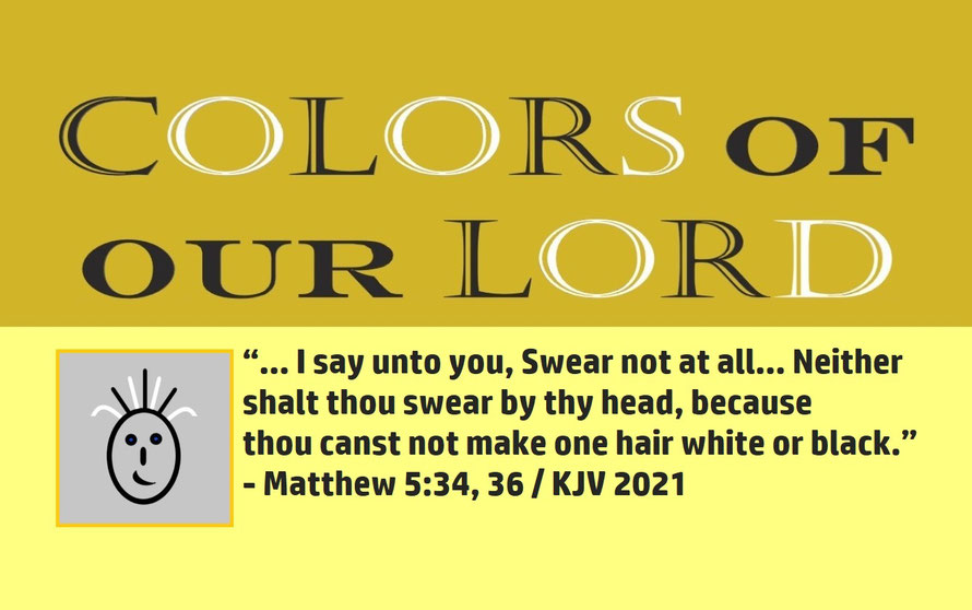 Matthew 5:34, 36 – COLORS OF OUR LORD; “… I say unto you, Swear not at all… Neither shalt thou swear by thy head, because thou canst not make one hair white or black.” - Matthew 5:34, 36
