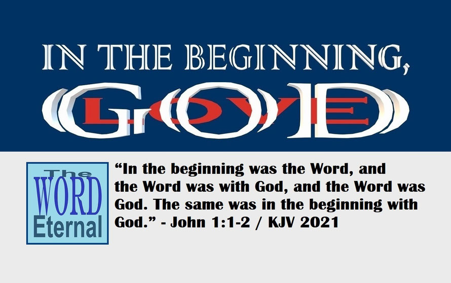 John 1:1-2 – IN THE BEGINNING, GOD – LOVE; “In the beginning was the Word, and the Word was with God, and the Word was God. The same was in the beginning with God.” - John 1:1-2
