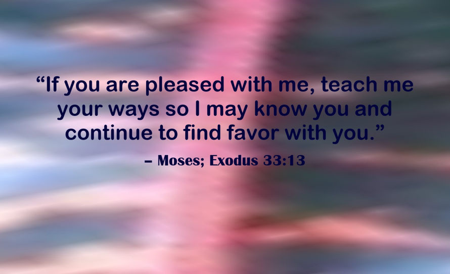 Teach me Your Ways Lord Quote from Moses; Exodus 33:13 - “If you are pleased with me, teach me your ways so I may know you and continue to find favor with you.” – Moses