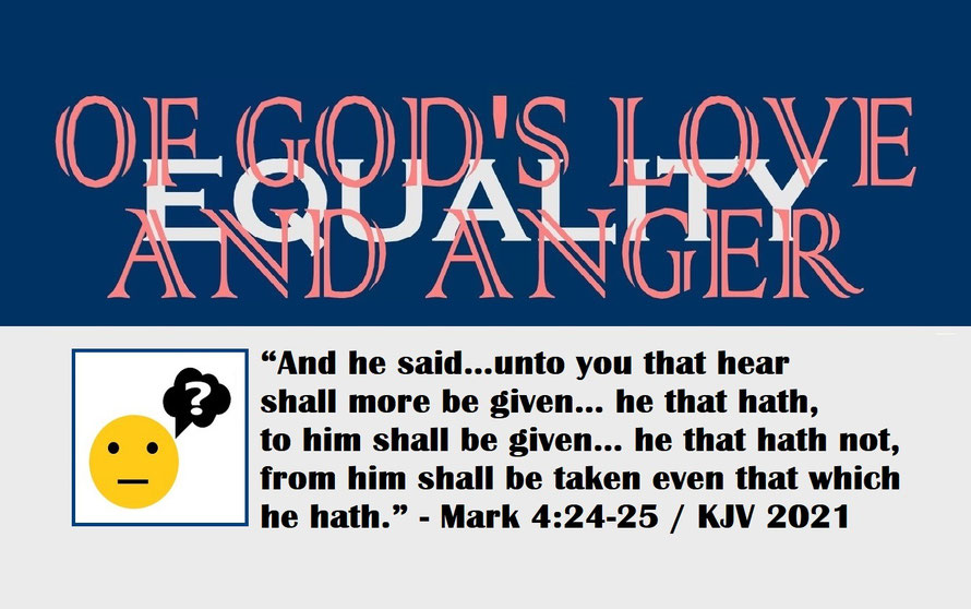 Mark 4:24-25 – OF GOD’S LOVE AND ANGER – EQUALITY; “And he said… unto you that hear shall more be given… he that hath, to him shall be given… he that hath not, from him shall be taken even that which he hath.” - Mark 4:24-25