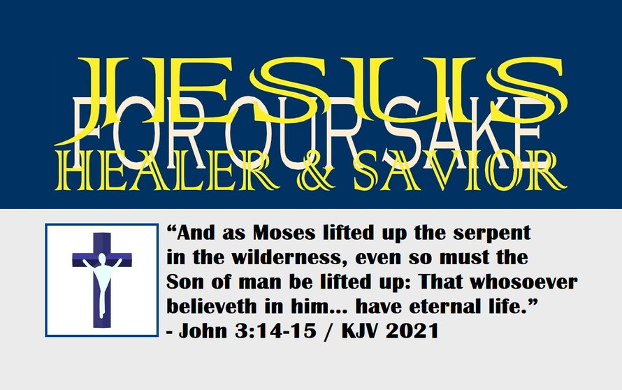 John 3:14-15 – JESUS: HEALER AND SAVIOR – FOR OUR SAKE; “And as Moses lifted up the serpent in the wilderness, even so must the Son of man be lifted up: That whosoever believeth in him… have eternal life.” - John 3:14-15