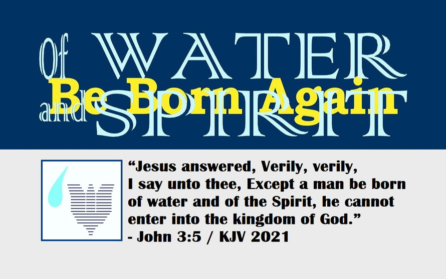 John 3:5 – OF WATER AND SPIRIT – BE BORN AGAIN; “Jesus answered, Verily, verily, I say unto thee, Except a man be born of water and of the Spirit, he cannot enter into the kingdom of God.” - John 3:5