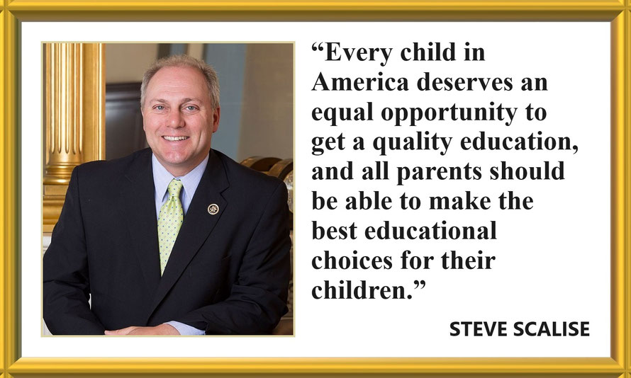 Education Quote from Steve Scalise: “Every child in America deserves an equal opportunity to get a quality education, and all parents should be able to make the best educational choices for their children.” – Steve Scalise