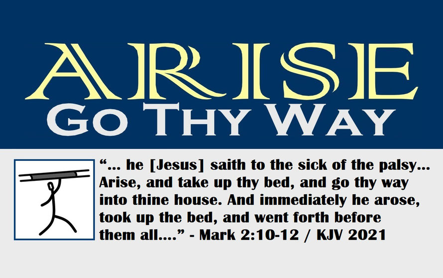 Mark 2:10-12 – ARISE – GO THY WAY; “… he [Jesus] saith to the sick of the palsy… Arise, and take up thy bed, and go thy way into thine house. And immediately he arose, took up the bed, and went forth before them all….” - Mark 2:10-12