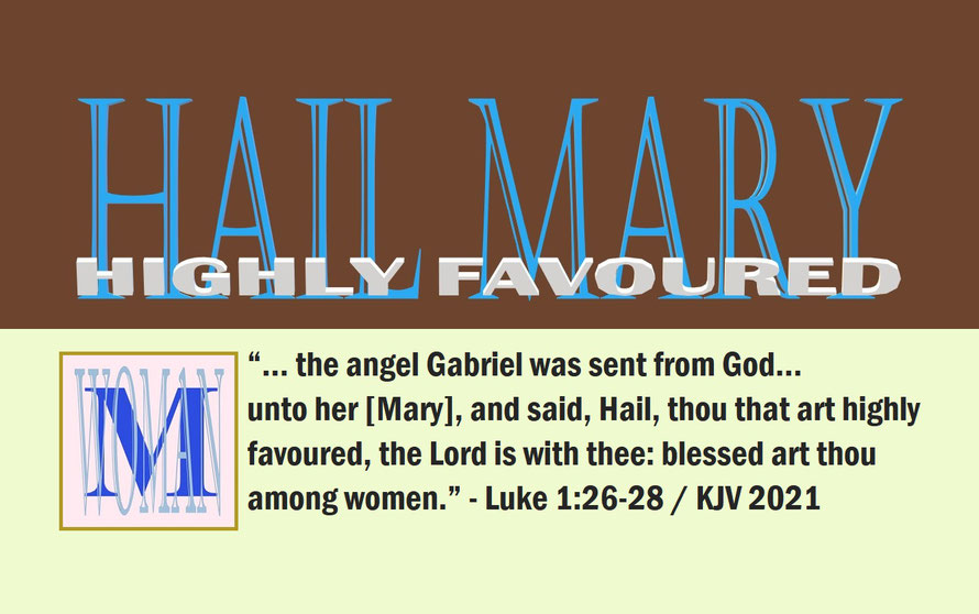 Luke 1:26-28 – HAIL MARY – HIGHLY FAVOURED; “… the angel Gabriel was sent from God… unto her [Mary], and said, Hail, thou that art highly favoured, the Lord is with thee: blessed art thou among women.” - Luke 1:26-28