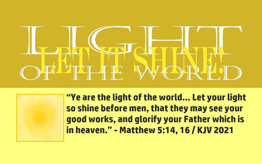 Matthew 5:14, 16 – LIGHT OF THE WORLD – LET IT SHINE; “Ye are the light of the world… Let your light so shine before men, that they may see your good works, and glorify your Father which is in heaven.” - Matthew 5:14, 16