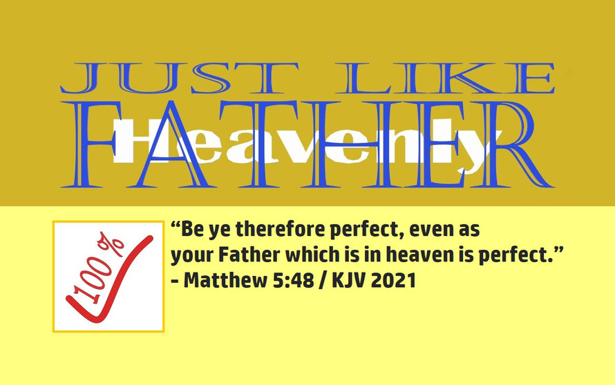 Matthew 5:48 – JUST LIKE FATHER – HEAVENLY; “Be ye therefore perfect, even as your Father which is in heaven is perfect.” - Matthew 5:48