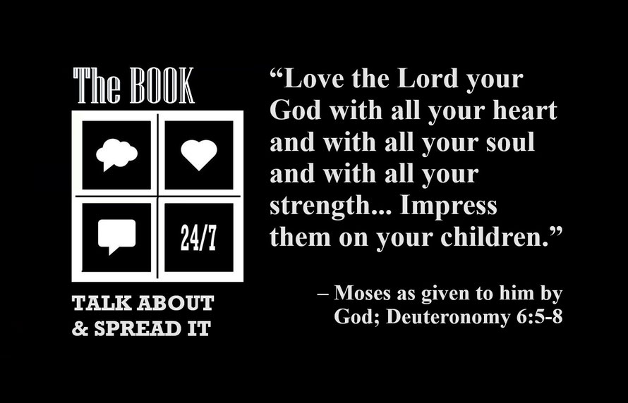 “Love the Lord your God with all your heart and with all your soul and with all your strength. These commandments that I give you today are to be on your hearts. Impress them on your children. Talk about them….” – Moses, Given by God; Deuteronomy 6:5-8