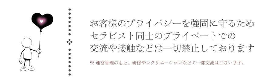 お客様のプライバシーを強固に守るためセラピスト同士のプライベートでの交流や接触などは一切禁止としております　運営管理のもと、研修やレクリエーションなどで一部交流はございます