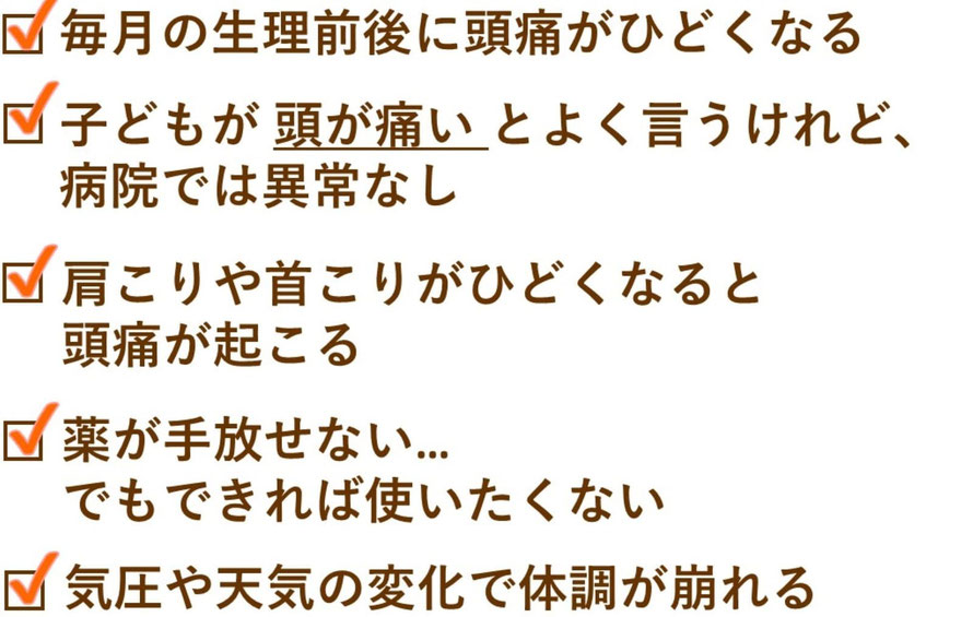 1. 毎月の生理前後に頭痛がひどくなる    　ホルモンの影響だとあきらめていませんか？  2. 子どもが「頭が痛い」とよく言うけれど、病院では異常なし    　小学生でも頭痛は起こります。姿勢やストレスが関係しているかも。  3. 肩こりや首こりがひどくなると頭痛が起こる    　筋肉の緊張が頭痛を引き起こしているサインです。  4. 薬が手放せない…でもできれば使いたくない    　薬を減らしたい、卒業したい方に向けたケアです。  5. 気圧や天気の変化で体調が崩れる    　いわゆる「気象病」も自律