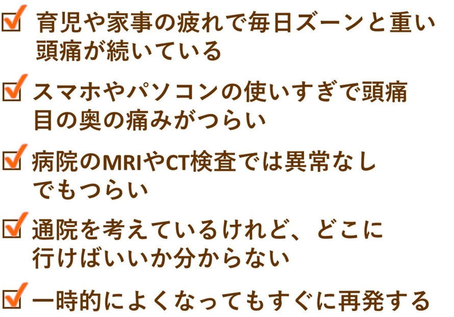 6. 育児や家事の疲れで毎日ズーンと重い頭痛が続いている    　休めないママのために、負担の少ないやさしい施術をご用意しています。  7. スマホやパソコンの使いすぎで頭痛・目の奥の痛みがつらい    　現代特有の「スマホ頭痛」も増えています。  8. 病院の検査では異常なし。でもつらい    　「異常なし」でも症状がある方にこそ届いてほしい整体です。  9. 通院を考えているけれど、どこに行けばいいか分からない    　女性専門・完全予約制の当院なら安心してご相談いただけます。  10. 一時的によく