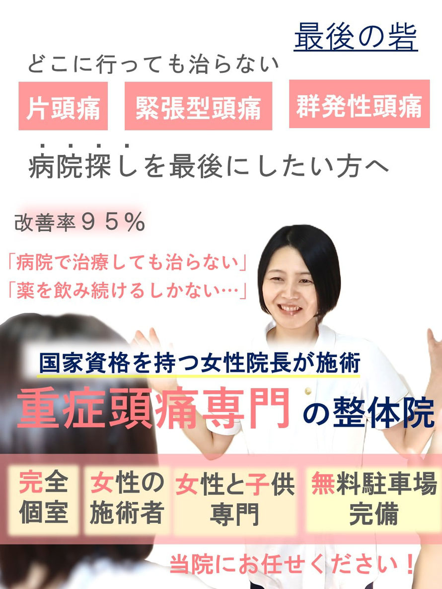 どこに行っても治らない　偏頭痛　緊張型頭痛　群発性頭痛　頭痛改善率95%　病院探しを最後にしたい方へ　国家資格を持つ女性院長が施術　重症頭痛専門の整体院　完全個室　女性の施術者　女性と子供専門　無料駐車場完備
