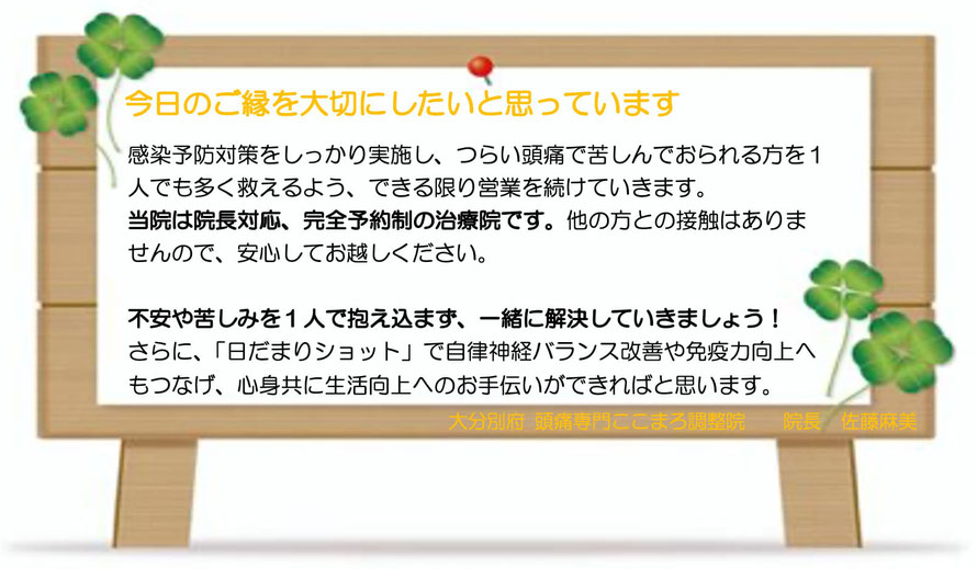 日本の九州：大分別府頭痛専門ここまろ調整院では、今日のご縁を大切にしたいと思っています。感染予防対策を実施し、ツラい頭痛で苦しんでいる方を１人でも多く救えるよう、できる限り営業を続けていきます。当院は院長対応、完全予約制の治療院です。他の方との接触はありませんので安心してお越しください。不安や苦しみを１人で抱え込まず、一緒に解決していきましょう。さらに「日だまりショット」で自律神経のバランス改善や免疫力向上へもつなげ、心身共に生活向上のお手伝いができればと思います。大分別府頭痛専門ここまろ調整院