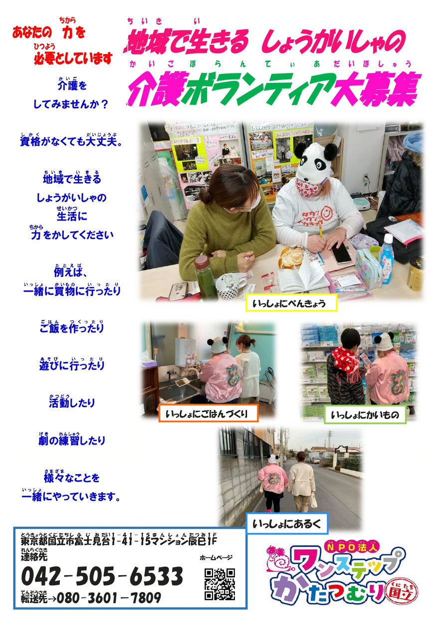 介護者募集　地域で生きる　しょうがいしゃの　 介護ボランティア大募集 ‎あなたの力を 必要としています 介護をしてみませんか？資格がなくても大丈夫。 地域で生きるしょうがいしゃの生活に力をかしてください 例えば、一緒に買物に行ったり、ご飯を作ったり 遊びに行ったり、活動したり 劇の練習したり、様々なことを 一緒にやっていきます。  東京都国立市富士見台1-41-15マンション辰巳1F 連絡先 042-505-6533