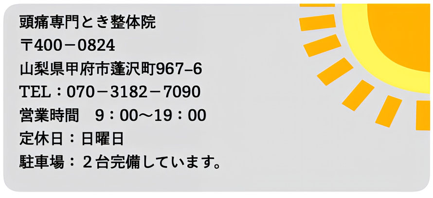 頭痛専門とき整体院 〒400-0824 山梨県甲府市蓬沢町967-6 TEL:070-3182-7090 営業時間9:00〜19:00 定休日:日曜日 駐車場:2台完備しています。