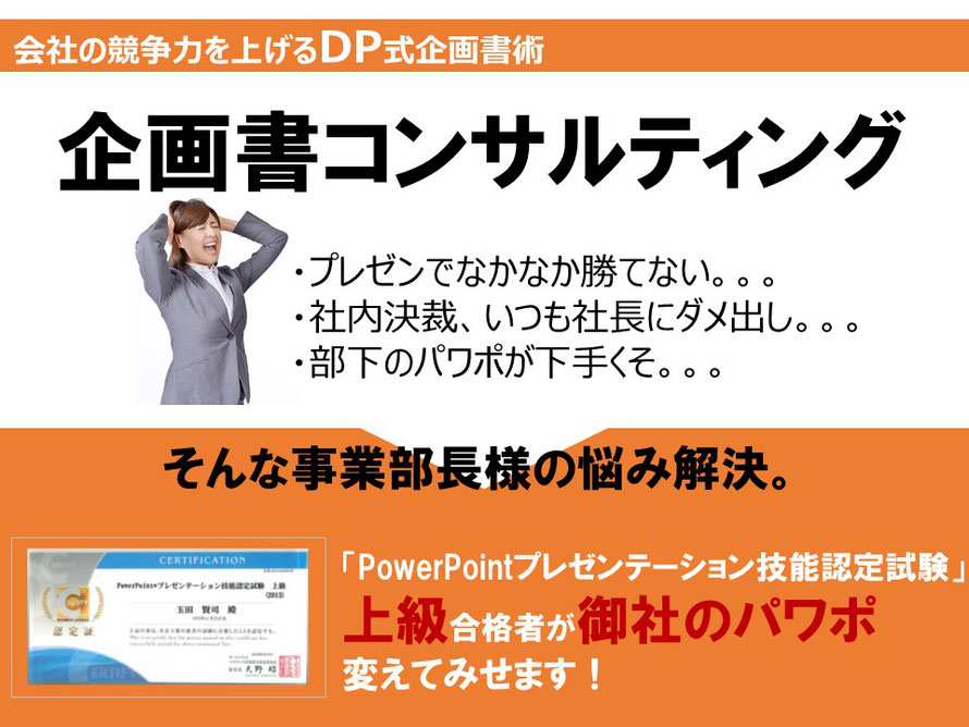 「企画書コンサルティング」・プレゼンでなかなか勝てない。。。・社内決裁、いつも社長にダメ出し。。。・部下のパワポが下手くそ。。。そんな事業部長様の悩み解決。「PowerPointプレゼンテーション技能認定試験上級」合格者が御社のパワポ変えてみせます!