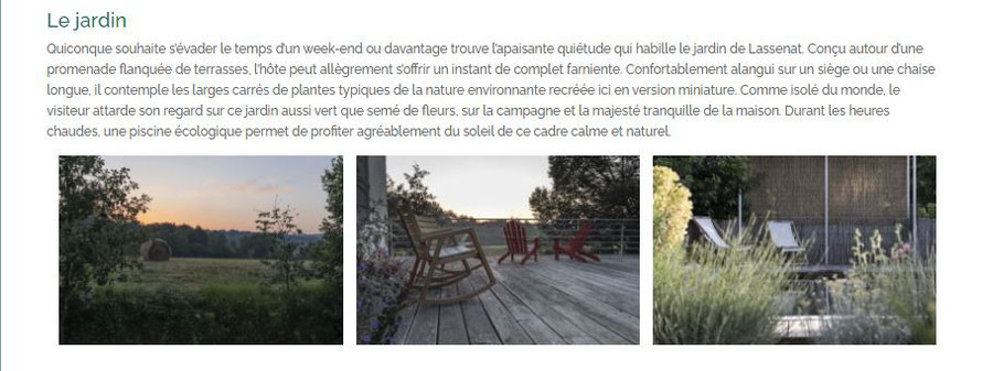 Le jardin Quiconque souhaite s’évader le temps d’un week-end ou davantage trouve l’apaisante quiétude qui habille le jardin de Lassenat. Conçu autour d’une promenade flanquée de terrasses, l’hôte peut allègrement s’offrir un instant de complet farniente. 