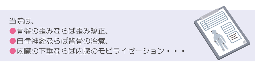 当院は、骨盤の歪みならば歪み矯正、自律神経ならば背骨の治療、内臓の下垂ならば内臓のモビライゼーション・・・