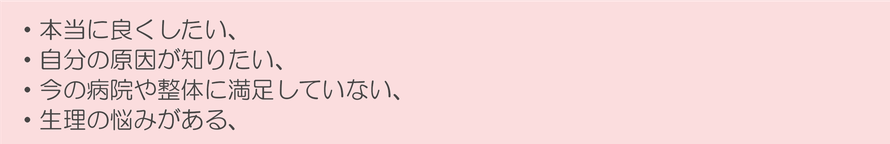 ・本当に良くしたい、 ・自分の原因が知りたい、 ・今の病院や整体に満足していない、 ・生理の悩みがある、